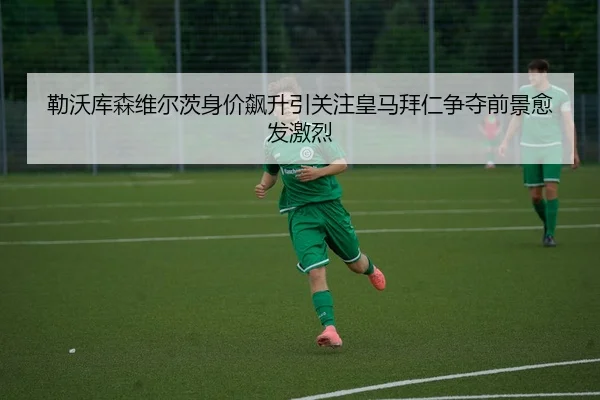 勒沃库森维尔茨身价飙升引关注皇马拜仁争夺前景愈发激烈