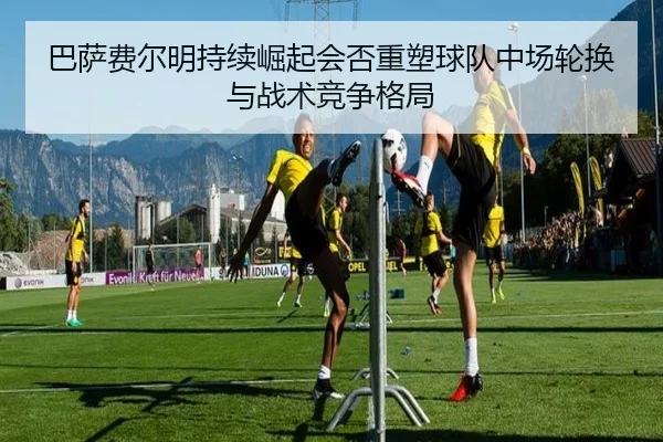 巴萨费尔明持续崛起会否重塑球队中场轮换与战术竞争格局