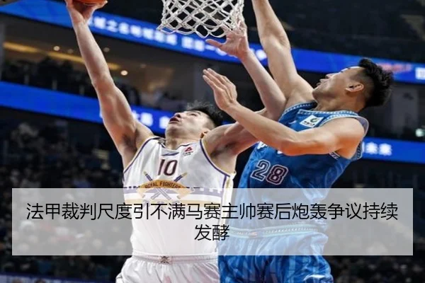 法甲裁判尺度引不满马赛主帅赛后炮轰争议持续发酵