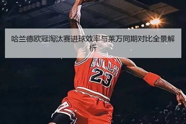 哈兰德欧冠淘汰赛进球效率与莱万同期对比全景解析