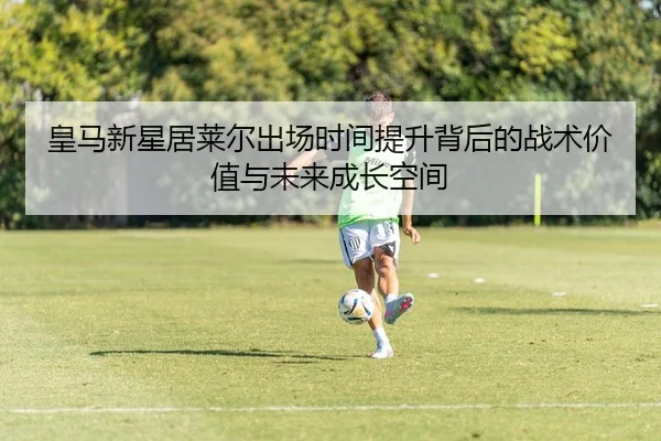 皇马新星居莱尔出场时间提升背后的战术价值与未来成长空间